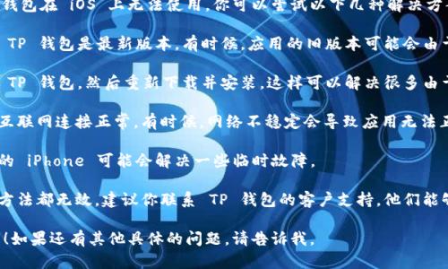 很抱歉，你遇到了问题。如果 TP 钱包在 iOS 上无法使用，你可以尝试以下几种解决方案：

1. **检查版本更新**：确保你的 TP 钱包是最新版本。有时候，应用的旧版本可能会由于兼容性问题而无法正常使用。

2. **重新安装应用**：尝试卸载 TP 钱包，然后重新下载并安装。这样可以解决很多由于安装过程中的问题引起的错误。

3. **检查网络连接**：确保你的互联网连接正常。有时候，网络不稳定会导致应用无法正常工作。

4. **重启设备**：简单地重启你的 iPhone 可能会解决一些临时故障。

5. **联系客服支持**：如果以上方法都无效，建议你联系 TP 钱包的客户支持，他们能够提供更专业的帮助和指导。

希望这些建议能帮助你解决问题！如果还有其他具体的问题，请告诉我。