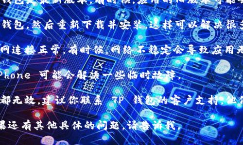 很抱歉，你遇到了问题。如果 TP 钱包在 iOS 上无法使用，你可以尝试以下几种解决方案：

1. **检查版本更新**：确保你的 TP 钱包是最新版本。有时候，应用的旧版本可能会由于兼容性问题而无法正常使用。

2. **重新安装应用**：尝试卸载 TP 钱包，然后重新下载并安装。这样可以解决很多由于安装过程中的问题引起的错误。

3. **检查网络连接**：确保你的互联网连接正常。有时候，网络不稳定会导致应用无法正常工作。

4. **重启设备**：简单地重启你的 iPhone 可能会解决一些临时故障。

5. **联系客服支持**：如果以上方法都无效，建议你联系 TP 钱包的客户支持，他们能够提供更专业的帮助和指导。

希望这些建议能帮助你解决问题！如果还有其他具体的问题，请告诉我。